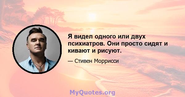 Я видел одного или двух психиатров. Они просто сидят и кивают и рисуют.