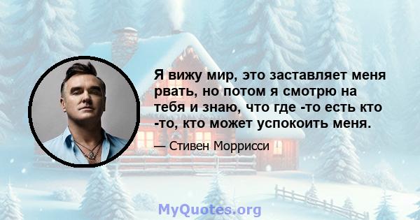 Я вижу мир, это заставляет меня рвать, но потом я смотрю на тебя и знаю, что где -то есть кто -то, кто может успокоить меня.