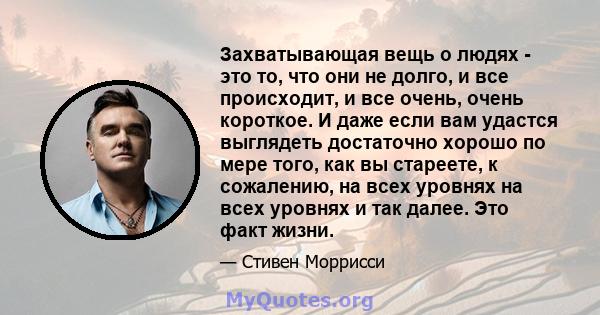 Захватывающая вещь о людях - это то, что они не долго, и все происходит, и все очень, очень короткое. И даже если вам удастся выглядеть достаточно хорошо по мере того, как вы стареете, к сожалению, на всех уровнях на