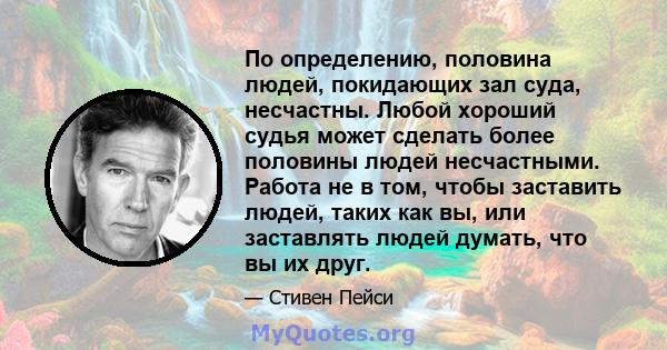 По определению, половина людей, покидающих зал суда, несчастны. Любой хороший судья может сделать более половины людей несчастными. Работа не в том, чтобы заставить людей, таких как вы, или заставлять людей думать, что