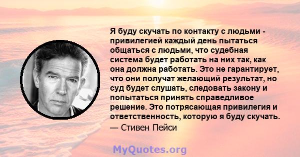 Я буду скучать по контакту с людьми - привилегией каждый день пытаться общаться с людьми, что судебная система будет работать на них так, как она должна работать. Это не гарантирует, что они получат желающий результат,