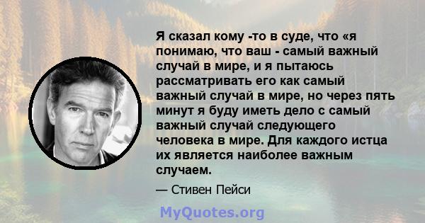 Я сказал кому -то в суде, что «я понимаю, что ваш - самый важный случай в мире, и я пытаюсь рассматривать его как самый важный случай в мире, но через пять минут я буду иметь дело с самый важный случай следующего