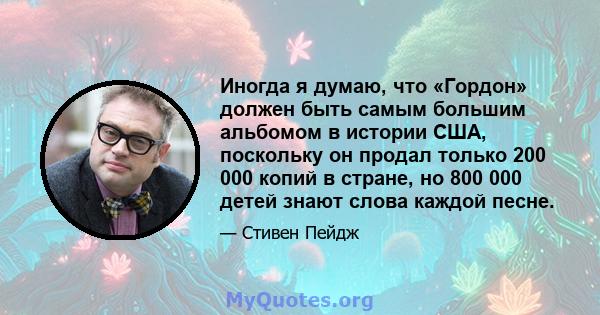 Иногда я думаю, что «Гордон» должен быть самым большим альбомом в истории США, поскольку он продал только 200 000 копий в стране, но 800 000 детей знают слова каждой песне.