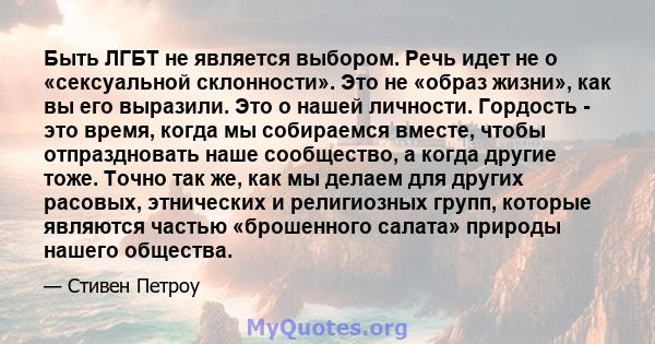 Быть ЛГБТ не является выбором. Речь идет не о «сексуальной склонности». Это не «образ жизни», как вы его выразили. Это о нашей личности. Гордость - это время, когда мы собираемся вместе, чтобы отпраздновать наше