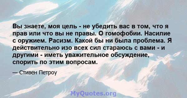 Вы знаете, моя цель - не убедить вас в том, что я прав или что вы не правы. О гомофобии. Насилие с оружием. Расизм. Какой бы ни была проблема. Я действительно изо всех сил стараюсь с вами - и другими - иметь