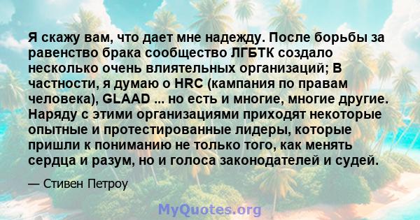 Я скажу вам, что дает мне надежду. После борьбы за равенство брака сообщество ЛГБТК создало несколько очень влиятельных организаций; В частности, я думаю о HRC (кампания по правам человека), GLAAD ... но есть и многие,