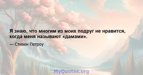 Я знаю, что многим из моих подруг не нравится, когда меня называют «дамами».