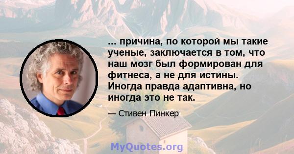 ... причина, по которой мы такие ученые, заключается в том, что наш мозг был формирован для фитнеса, а не для истины. Иногда правда адаптивна, но иногда это не так.