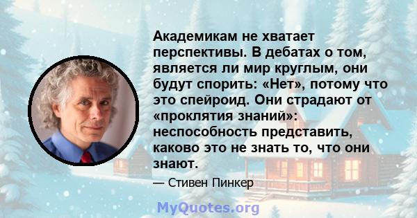 Академикам не хватает перспективы. В дебатах о том, является ли мир круглым, они будут спорить: «Нет», потому что это спейроид. Они страдают от «проклятия знаний»: неспособность представить, каково это не знать то, что