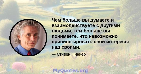 Чем больше вы думаете и взаимодействуете с другими людьми, тем больше вы понимаете, что невозможно привилегировать свои интересы над своими.