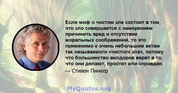 Если миф о чистом зле состоит в том, что зло совершается с намерением причинить вред и отсутствие моральных соображений, то это применимо к очень небольшим актам так называемого «чистого зла», потому что большинство