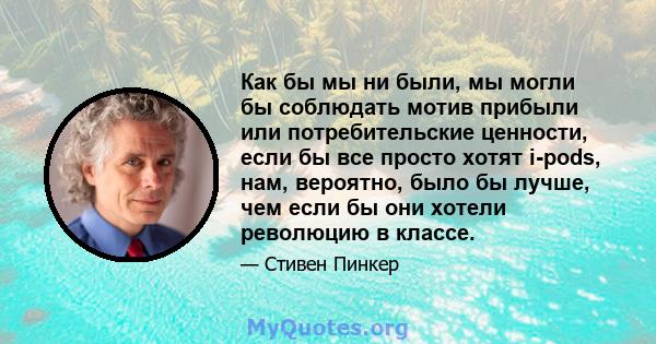 Как бы мы ни были, мы могли бы соблюдать мотив прибыли или потребительские ценности, если бы все просто хотят i-pods, нам, вероятно, было бы лучше, чем если бы они хотели революцию в классе.