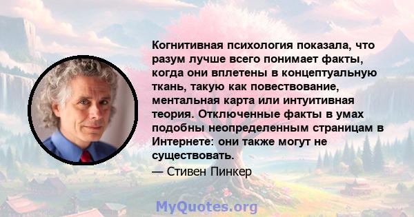 Когнитивная психология показала, что разум лучше всего понимает факты, когда они вплетены в концептуальную ткань, такую ​​как повествование, ментальная карта или интуитивная теория. Отключенные факты в умах подобны