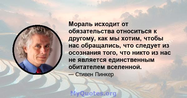 Мораль исходит от обязательства относиться к другому, как мы хотим, чтобы нас обращались, что следует из осознания того, что никто из нас не является единственным обитателем вселенной.