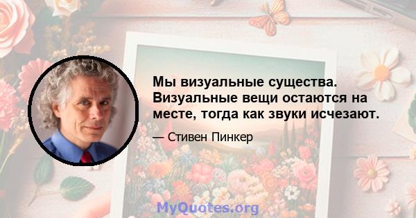 Мы визуальные существа. Визуальные вещи остаются на месте, тогда как звуки исчезают.