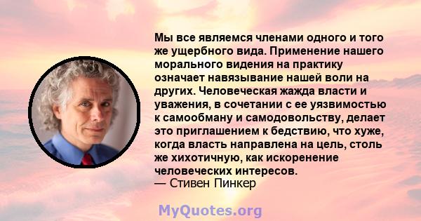 Мы все являемся членами одного и того же ущербного вида. Применение нашего морального видения на практику означает навязывание нашей воли на других. Человеческая жажда власти и уважения, в сочетании с ее уязвимостью к