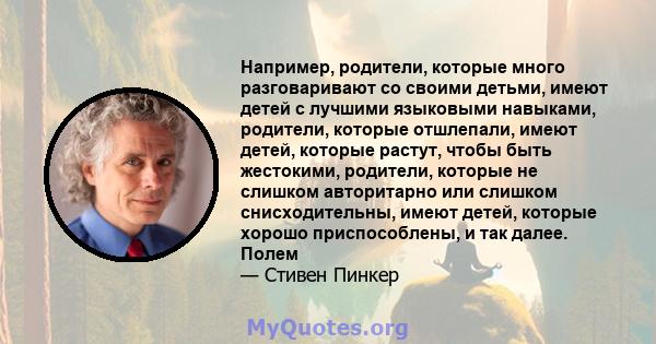 Например, родители, которые много разговаривают со своими детьми, имеют детей с лучшими языковыми навыками, родители, которые отшлепали, имеют детей, которые растут, чтобы быть жестокими, родители, которые не слишком