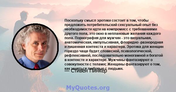 Поскольку смысл эротики состоит в том, чтобы предложить потребительский сексуальный опыт без необходимости идти на компромисс с требованиями другого пола, это окно в неплановые желания каждого пола. Порнография для