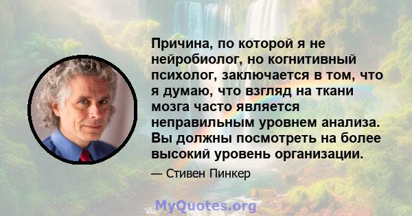 Причина, по которой я не нейробиолог, но когнитивный психолог, заключается в том, что я думаю, что взгляд на ткани мозга часто является неправильным уровнем анализа. Вы должны посмотреть на более высокий уровень