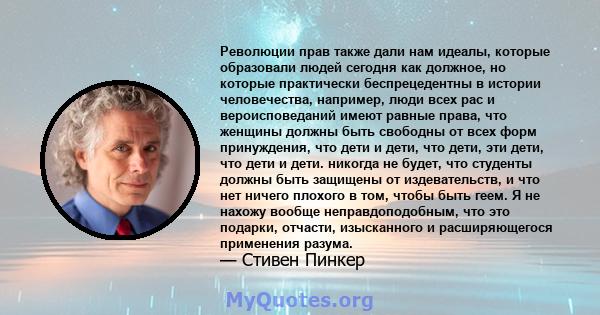 Революции прав также дали нам идеалы, которые образовали людей сегодня как должное, но которые практически беспрецедентны в истории человечества, например, люди всех рас и вероисповеданий имеют равные права, что женщины 