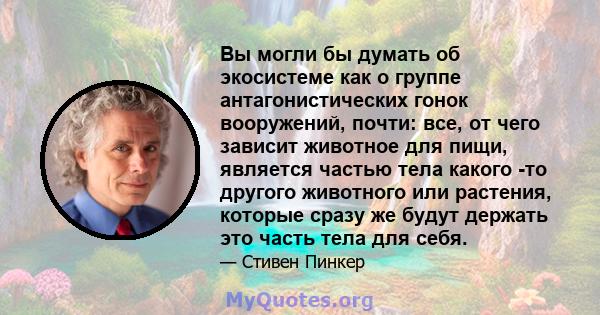 Вы могли бы думать об экосистеме как о группе антагонистических гонок вооружений, почти: все, от чего зависит животное для пищи, является частью тела какого -то другого животного или растения, которые сразу же будут