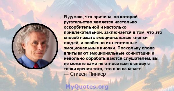 Я думаю, что причина, по которой ругательство является настолько оскорбительной и настолько привлекательной, заключается в том, что это способ нажать эмоциональные кнопки людей, и особенно их негативные эмоциональные