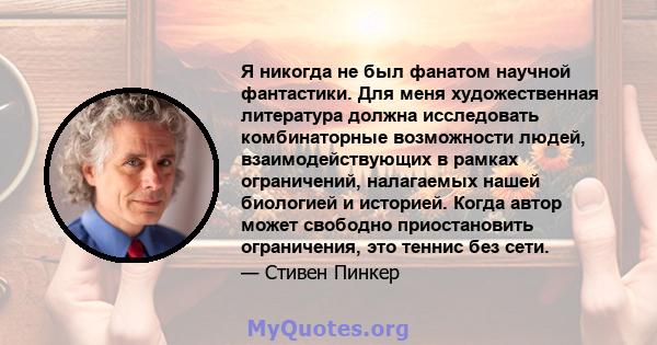 Я никогда не был фанатом научной фантастики. Для меня художественная литература должна исследовать комбинаторные возможности людей, взаимодействующих в рамках ограничений, налагаемых нашей биологией и историей. Когда