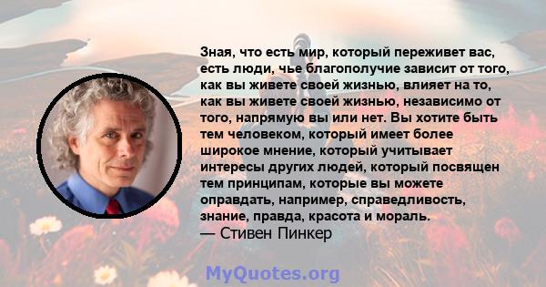 Зная, что есть мир, который переживет вас, есть люди, чье благополучие зависит от того, как вы живете своей жизнью, влияет на то, как вы живете своей жизнью, независимо от того, напрямую вы или нет. Вы хотите быть тем