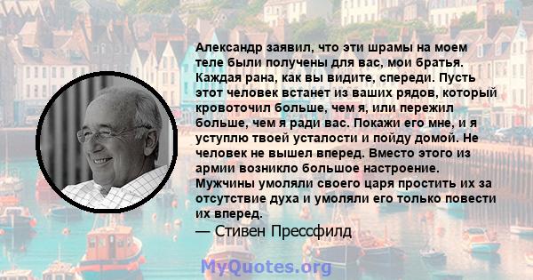 Александр заявил, что эти шрамы на моем теле были получены для вас, мои братья. Каждая рана, как вы видите, спереди. Пусть этот человек встанет из ваших рядов, который кровоточил больше, чем я, или пережил больше, чем я 