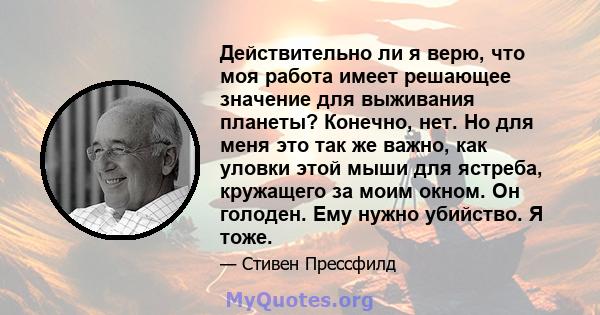 Действительно ли я верю, что моя работа имеет решающее значение для выживания планеты? Конечно, нет. Но для меня это так же важно, как уловки этой мыши для ястреба, кружащего за моим окном. Он голоден. Ему нужно