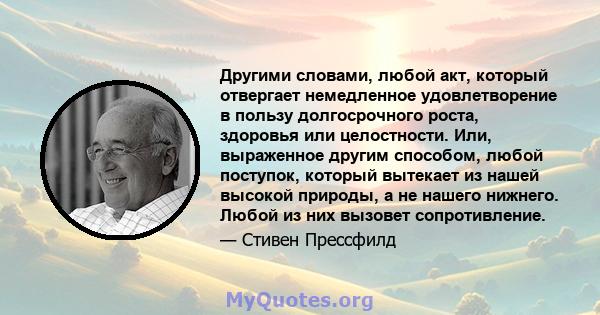 Другими словами, любой акт, который отвергает немедленное удовлетворение в пользу долгосрочного роста, здоровья или целостности. Или, выраженное другим способом, любой поступок, который вытекает из нашей высокой