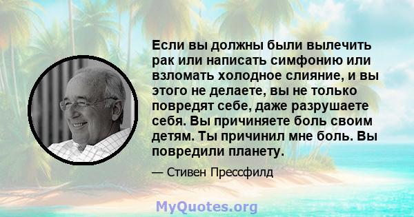 Если вы должны были вылечить рак или написать симфонию или взломать холодное слияние, и вы этого не делаете, вы не только повредят себе, даже разрушаете себя. Вы причиняете боль своим детям. Ты причинил мне боль. Вы