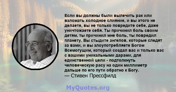 Если вы должны были вылечить рак или взломать холодное слияние, и вы этого не делаете, вы не только повредите себе, даже уничтожаете себя. Ты причинил боль своим детям, ты причинил мне боль, ты повредил планету. Вы