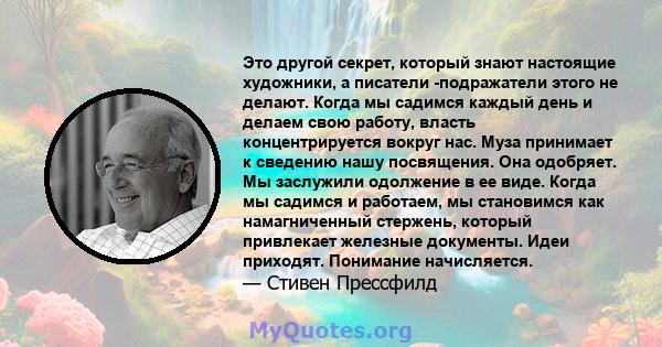 Это другой секрет, который знают настоящие художники, а писатели -подражатели этого не делают. Когда мы садимся каждый день и делаем свою работу, власть концентрируется вокруг нас. Муза принимает к сведению нашу