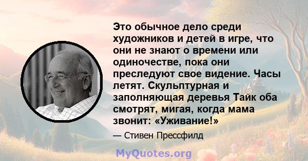 Это обычное дело среди художников и детей в игре, что они не знают о времени или одиночестве, пока они преследуют свое видение. Часы летят. Скульптурная и заполняющая деревья Тайк оба смотрят, мигая, когда мама звонит: