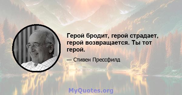 Герой бродит, герой страдает, герой возвращается. Ты тот герой.