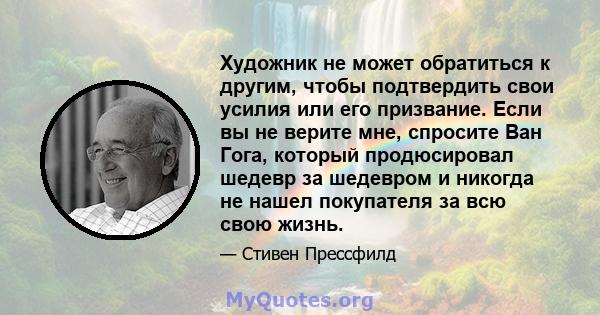 Художник не может обратиться к другим, чтобы подтвердить свои усилия или его призвание. Если вы не верите мне, спросите Ван Гога, который продюсировал шедевр за шедевром и никогда не нашел покупателя за всю свою жизнь.