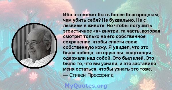 Ибо что может быть более благородным, чем убить себя? Не буквально. Не с лезвием в животе. Но чтобы потушить эгоистичное «я» внутри, та часть, которая смотрит только на его собственное сохранение, чтобы спасти свою