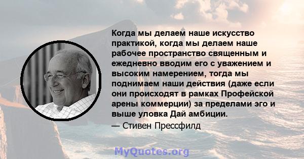 Когда мы делаем наше искусство практикой, когда мы делаем наше рабочее пространство священным и ежедневно вводим его с уважением и высоким намерением, тогда мы поднимаем наши действия (даже если они происходят в рамках