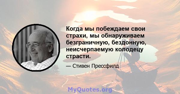 Когда мы побеждаем свои страхи, мы обнаруживаем безграничную, бездонную, неисчерпаемую колодецу страсти.