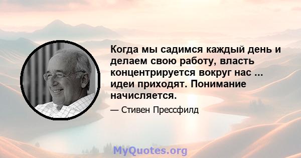 Когда мы садимся каждый день и делаем свою работу, власть концентрируется вокруг нас ... идеи приходят. Понимание начисляется.