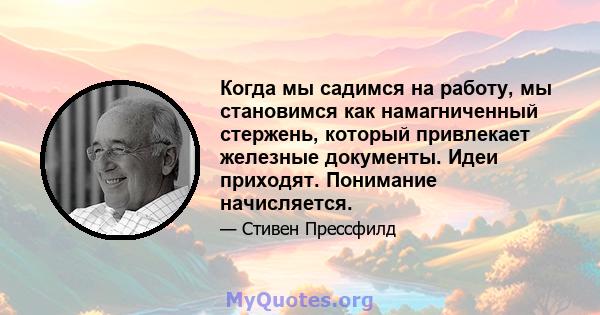 Когда мы садимся на работу, мы становимся как намагниченный стержень, который привлекает железные документы. Идеи приходят. Понимание начисляется.