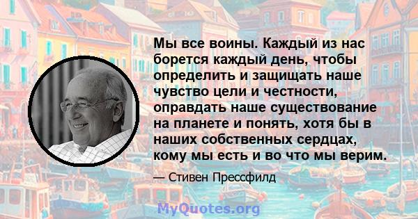 Мы все воины. Каждый из нас борется каждый день, чтобы определить и защищать наше чувство цели и честности, оправдать наше существование на планете и понять, хотя бы в наших собственных сердцах, кому мы есть и во что мы 