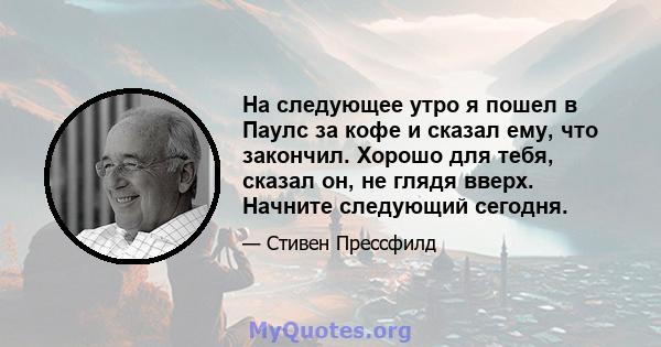 На следующее утро я пошел в Паулс за кофе и сказал ему, что закончил. Хорошо для тебя, сказал он, не глядя вверх. Начните следующий сегодня.