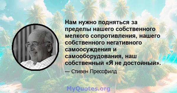 Нам нужно подняться за пределы нашего собственного мелкого сопротивления, нашего собственного негативного самоосуждения и самооборудования, наш собственный «Я не достойный».