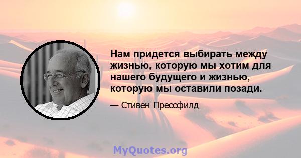 Нам придется выбирать между жизнью, которую мы хотим для нашего будущего и жизнью, которую мы оставили позади.