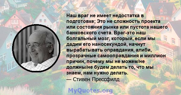 Наш враг не имеет недостатка в подготовке; Это не сложность проекта или состояния рынка или пустота нашего банковского счета. Враг-это наш болгальный мозг, который, если мы дадим его наносекундой, начнут вырабатывать