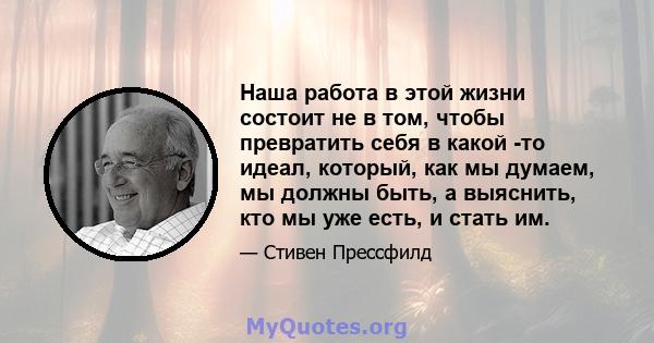 Наша работа в этой жизни состоит не в том, чтобы превратить себя в какой -то идеал, который, как мы думаем, мы должны быть, а выяснить, кто мы уже есть, и стать им.