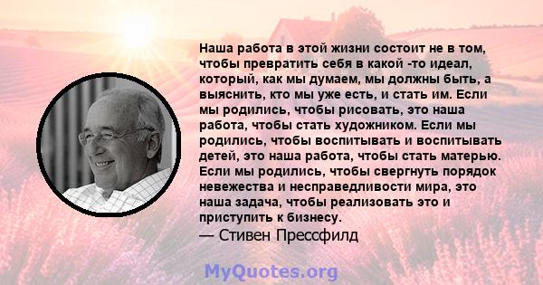 Наша работа в этой жизни состоит не в том, чтобы превратить себя в какой -то идеал, который, как мы думаем, мы должны быть, а выяснить, кто мы уже есть, и стать им. Если мы родились, чтобы рисовать, это наша работа,