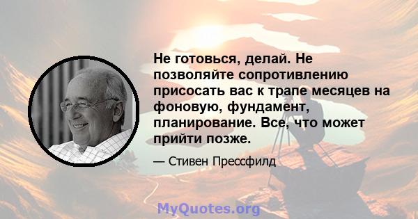 Не готовься, делай. Не позволяйте сопротивлению присосать вас к трапе месяцев на фоновую, фундамент, планирование. Все, что может прийти позже.